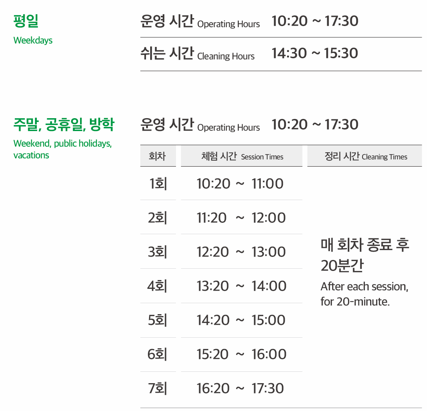 평일 운영 시간 10:20~17:30, 쉬는 시간 14:30~15:30 주말, 공휴일, 방학 운영 시간 10:20~17:30 1회차 체험 시간 10:20~11:00 2회차 체험 시간 11:20~12:00 3회차 체험 시간12:20~13:00 4회차 체험 시간 13:20~14:00 5회차 체험 시간 14:20~15:00 6회차 체험 시간 15:20~16:00 7회차 체험 시간 16:20~17:30 정리 시간 매 회차 종료 후 20분간 